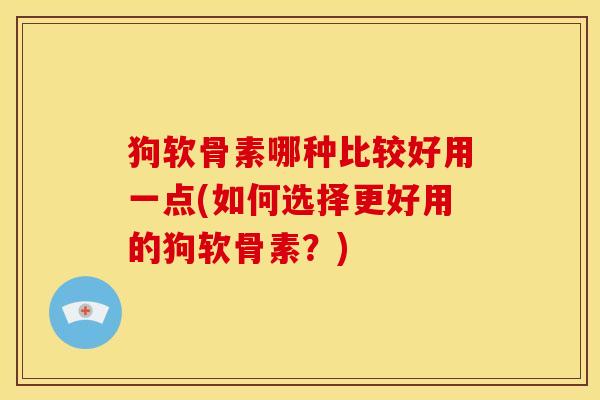 狗软骨素哪种比较好用一点(如何选择更好用的狗软骨素？)
