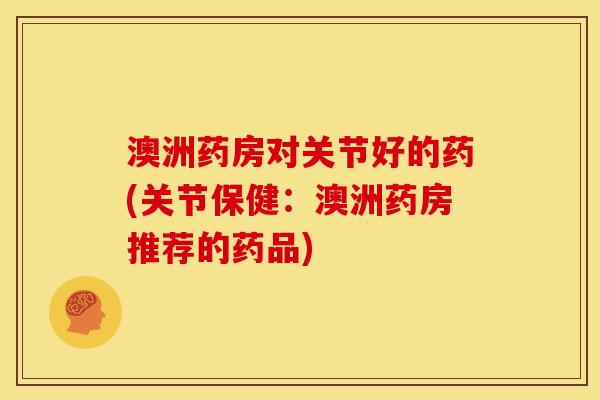 澳洲药房对关节好的药(关节保健：澳洲药房推荐的药品)