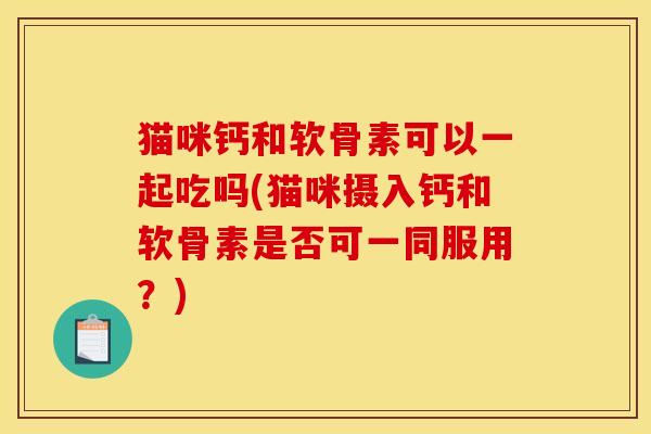 猫咪钙和软骨素可以一起吃吗(猫咪摄入钙和软骨素是否可一同服用？)