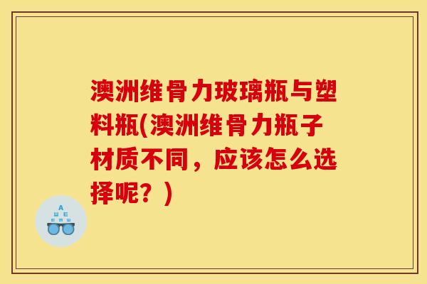 澳洲维骨力玻璃瓶与塑料瓶(澳洲维骨力瓶子材质不同，应该怎么选择呢？)