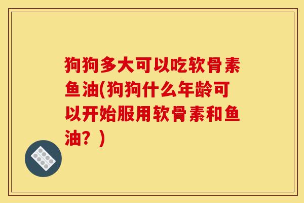 狗狗多大可以吃软骨素鱼油(狗狗什么年龄可以开始服用软骨素和鱼油？)