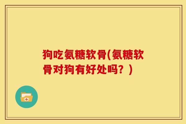 狗吃氨糖软骨(氨糖软骨对狗有好处吗？)