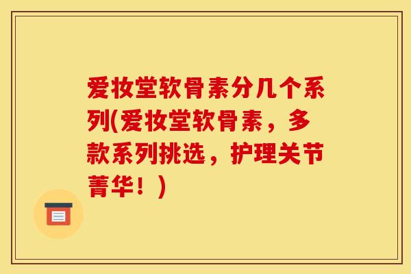 爱妆堂软骨素分几个系列(爱妆堂软骨素，多款系列挑选，护理关节菁华！)