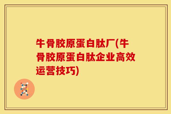牛骨胶原蛋白肽厂(牛骨胶原蛋白肽企业高效运营技巧)