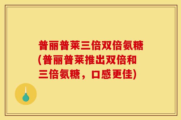 普丽普莱三倍双倍氨糖(普丽普莱推出双倍和三倍氨糖，口感更佳)