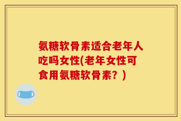 氨糖软骨素适合老年人吃吗女性(老年女性可食用氨糖软骨素？)