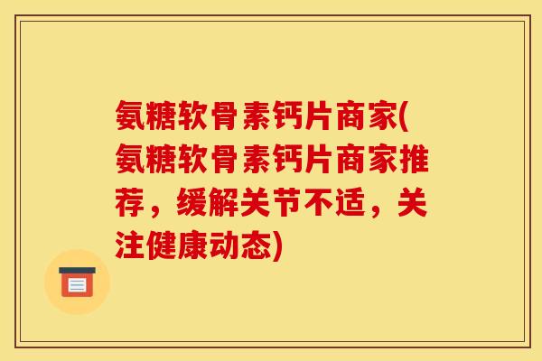 氨糖软骨素钙片商家(氨糖软骨素钙片商家推荐，缓解关节不适，关注健康动态)