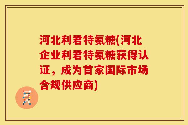 河北利君特氨糖(河北企业利君特氨糖获得认证，成为首家国际市场合规供应商)