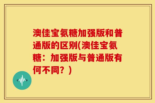 澳佳宝氨糖加强版和普通版的区别(澳佳宝氨糖：加强版与普通版有何不同？)