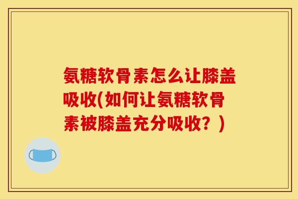氨糖软骨素怎么让膝盖吸收(如何让氨糖软骨素被膝盖充分吸收？)