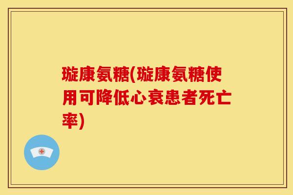 璇康氨糖(璇康氨糖使用可降低心衰患者死亡率)