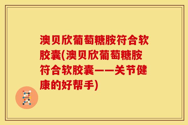 澳贝欣葡萄糖胺符合软胶囊(澳贝欣葡萄糖胺符合软胶囊——关节健康的好帮手)
