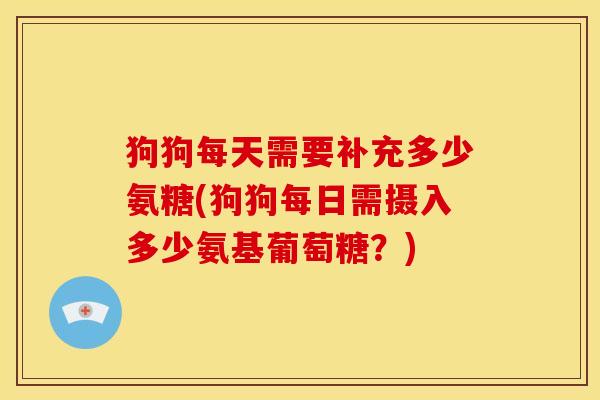 狗狗每天需要补充多少氨糖(狗狗每日需摄入多少氨基葡萄糖？)