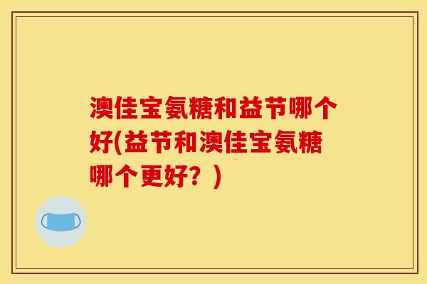 澳佳宝氨糖和益节哪个好(益节和澳佳宝氨糖哪个更好？)