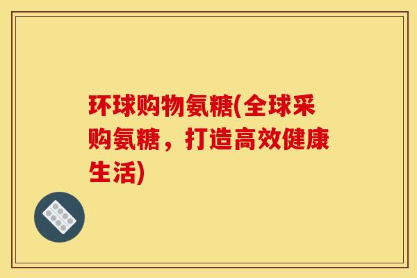 环球购物氨糖(全球采购氨糖，打造高效健康生活)