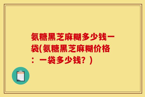 氨糖黑芝麻糊多少钱一袋(氨糖黑芝麻糊价格：一袋多少钱？)