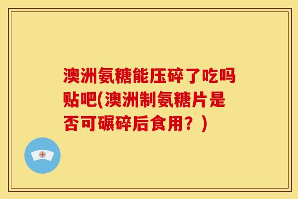 澳洲氨糖能压碎了吃吗贴吧(澳洲制氨糖片是否可碾碎后食用？)