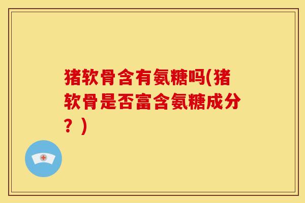 猪软骨含有氨糖吗(猪软骨是否富含氨糖成分？)