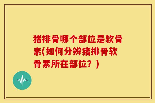 猪排骨哪个部位是软骨素(如何分辨猪排骨软骨素所在部位？)
