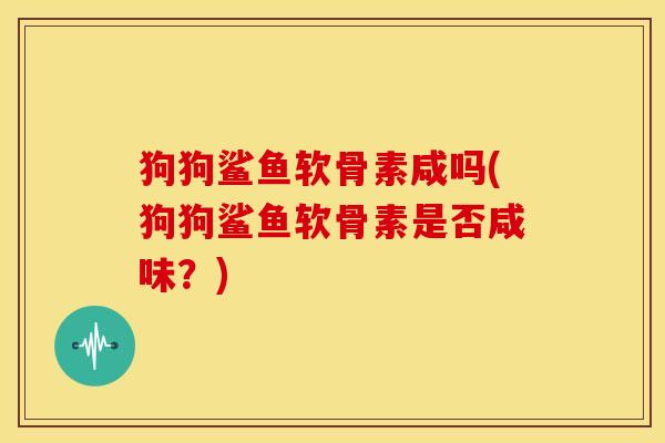 狗狗鲨鱼软骨素咸吗(狗狗鲨鱼软骨素是否咸味?) 狗狗鲨鱼软骨素咸吗(狗狗鲨鱼软骨素是否咸味?)