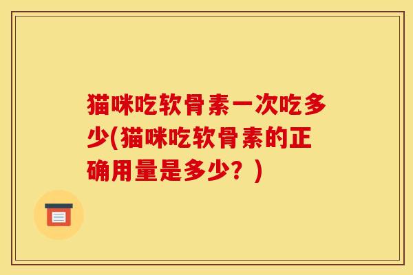 猫咪吃软骨素一次吃多少(猫咪吃软骨素的正确用量是多少?) 猫咪吃软骨素一次吃多少(猫咪吃软骨素的正确用量是多少?)