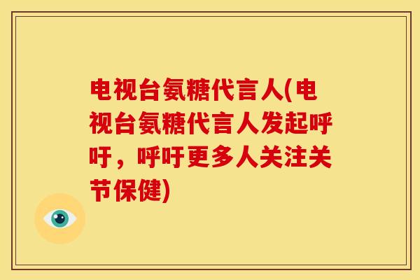 电视台氨糖代言人(电视台氨糖代言人发起呼吁，呼吁更多人关注关节保健)