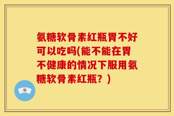 氨糖软骨素红瓶胃不好可以吃吗(能不能在胃不健康的情况下服用氨糖软骨素红瓶？)