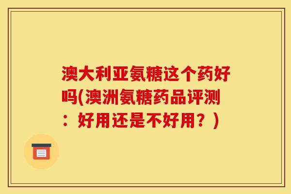澳大利亚氨糖这个药好吗(澳洲氨糖药品评测：好用还是不好用？)