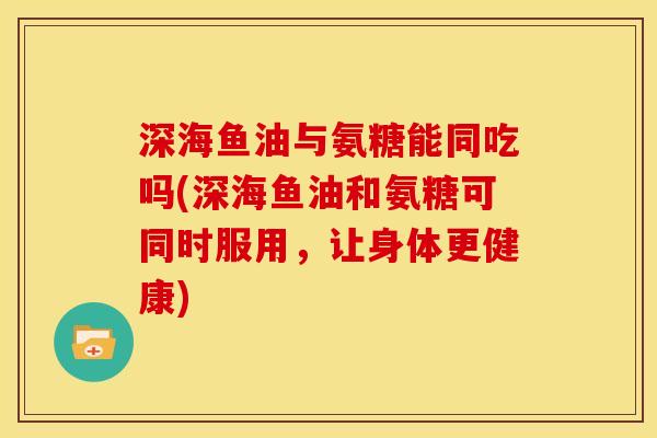 深海鱼油与氨糖能同吃吗(深海鱼油和氨糖可同时服用，让身体更健康)
