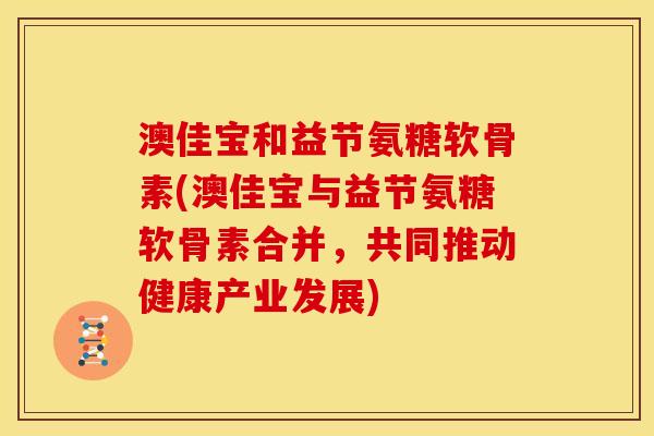 澳佳宝和益节氨糖软骨素(澳佳宝与益节氨糖软骨素合并，共同推动健康产业发展)