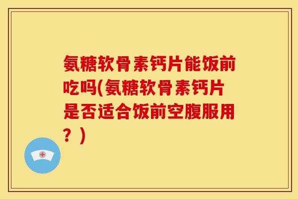 氨糖软骨素钙片能饭前吃吗(氨糖软骨素钙片是否适合饭前空腹服用？)