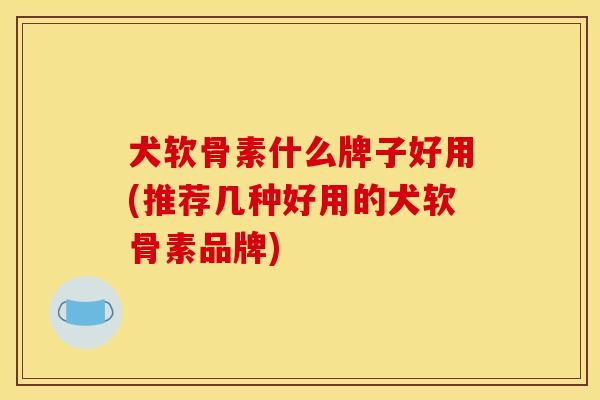 犬软骨素什么牌子好用(推荐几种好用的犬软骨素品牌)