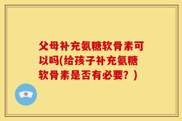 父母补充氨糖软骨素可以吗(给孩子补充氨糖软骨素是否有必要?) 父母补充氨糖软骨素可以吗(给孩子补充氨糖软骨素是否有必要?)