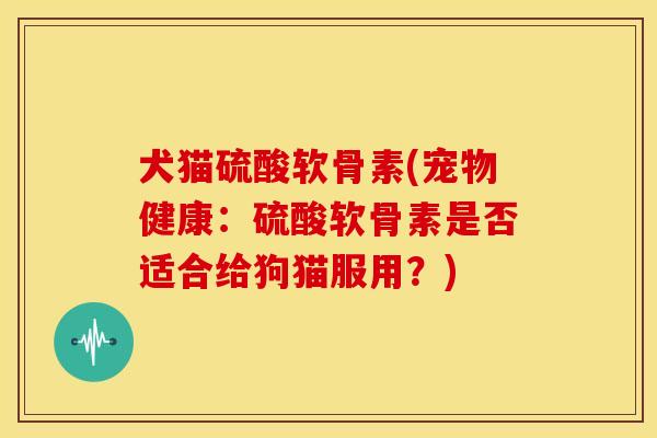 犬猫硫酸软骨素(宠物健康：硫酸软骨素是否适合给狗猫服用？)