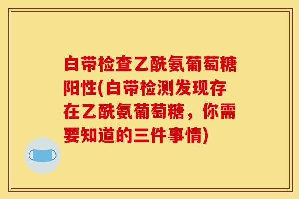 白带检查乙酰氨葡萄糖阳性(白带检测发现存在乙酰氨葡萄糖，你需要知道的三件事情)