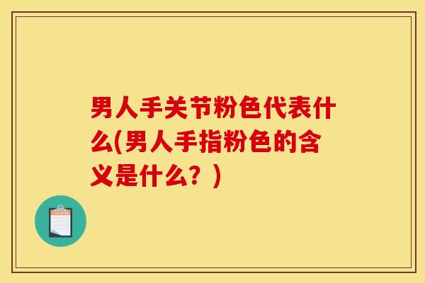 男人手关节粉色代表什么(男人手指粉色的含义是什么？)