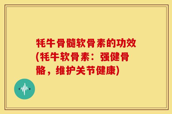 牦牛骨髓软骨素的功效(牦牛软骨素：强健骨骼，维护关节健康)