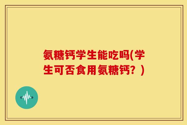 氨糖钙学生能吃吗(学生可否食用氨糖钙？)
