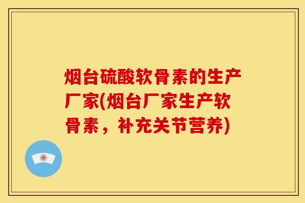烟台硫酸软骨素的生产厂家(烟台厂家生产软骨素，补充关节营养)