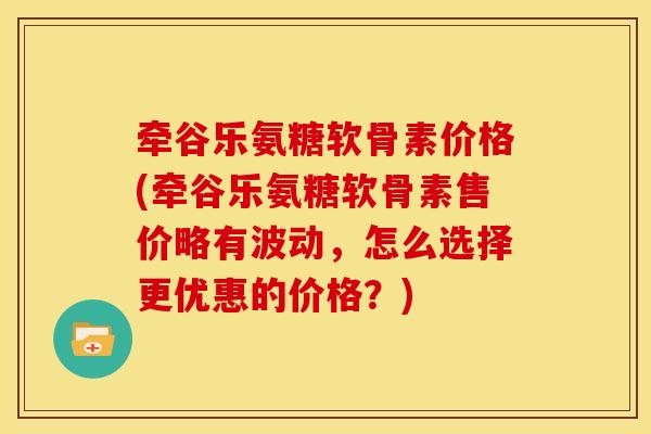 牵谷乐氨糖软骨素价格(牵谷乐氨糖软骨素售价略有波动，怎么选择更优惠的价格？)
