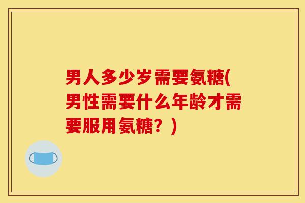 男人多少岁需要氨糖(男性需要什么年龄才需要服用氨糖？)