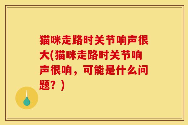 猫咪走路时关节响声很大(猫咪走路时关节响声很响，可能是什么问题？)