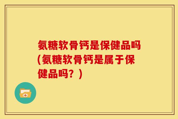 氨糖软骨钙是保健品吗(氨糖软骨钙是属于保健品吗？)