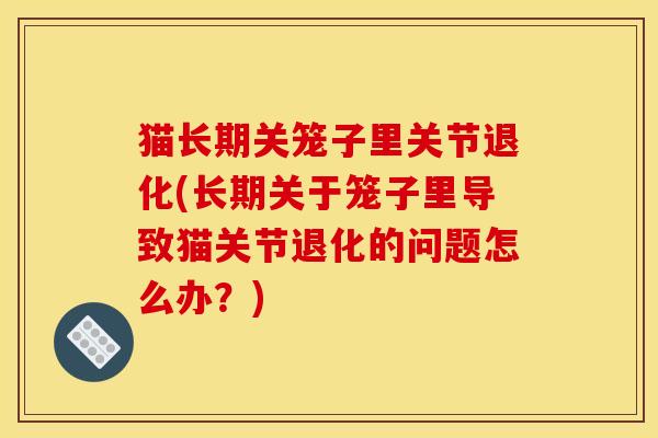 猫长期关笼子里关节退化(长期关于笼子里导致猫关节退化的问题怎么办?) 猫长期关笼子里关节退化(长期关于笼子里导致猫关节退化的问题怎么办?)