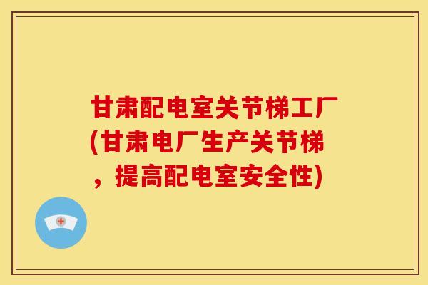 甘肃配电室关节梯工厂(甘肃电厂生产关节梯，提高配电室安全性)
