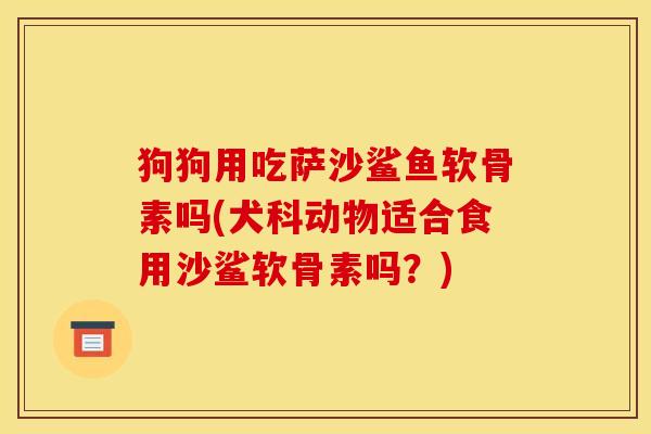狗狗用吃萨沙鲨鱼软骨素吗(犬科动物适合食用沙鲨软骨素吗？)