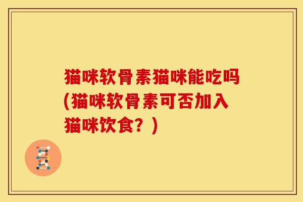 猫咪软骨素猫咪能吃吗(猫咪软骨素可否加入猫咪饮食？)
