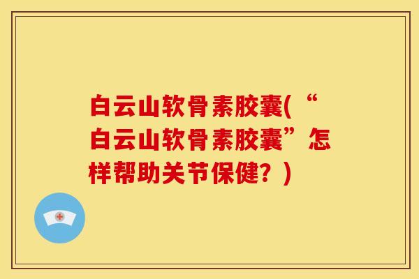 白云山软骨素胶囊(“白云山软骨素胶囊”怎样帮助关节保健？)