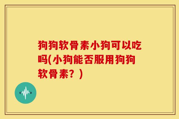 狗狗软骨素小狗可以吃吗(小狗能否服用狗狗软骨素？)