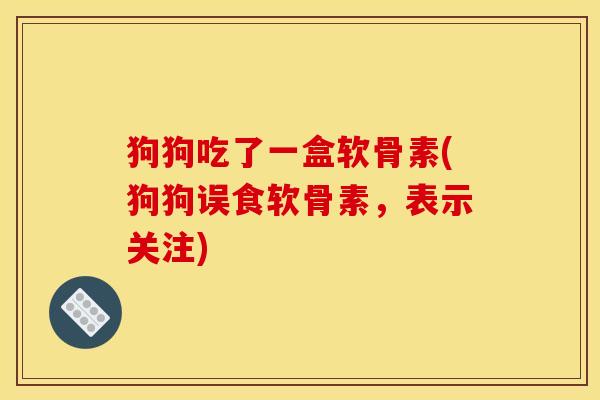 狗狗吃了一盒软骨素(狗狗误食软骨素，表示关注)